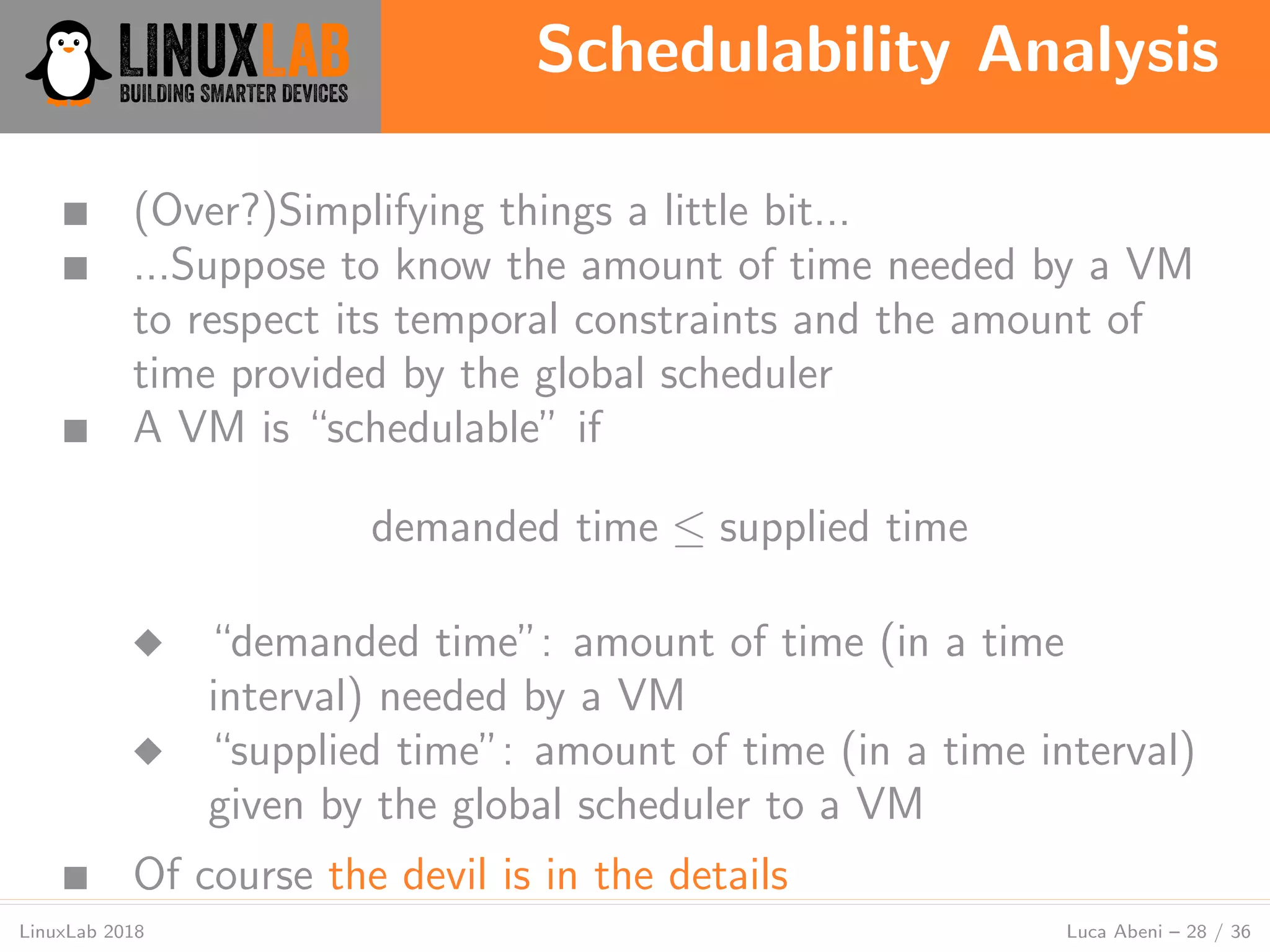 Schedulability Analysis
LinuxLab 2018 Luca Abeni – 28 / 36
■ (Over?)Simplifying things a little bit...
■ ...Suppose to know the amount of time needed by a VM
to respect its temporal constraints and the amount of
time provided by the global scheduler
■ A VM is “schedulable” if
demanded time ≤ supplied time
◆ “demanded time”: amount of time (in a time
interval) needed by a VM
◆ “supplied time”: amount of time (in a time interval)
given by the global scheduler to a VM
■ Of course the devil is in the details
 