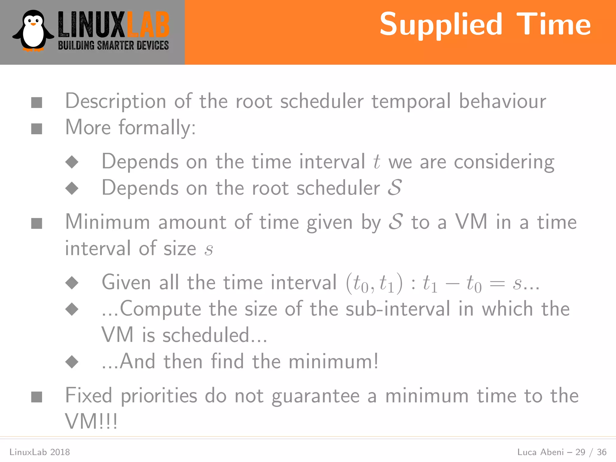 Supplied Time
LinuxLab 2018 Luca Abeni – 29 / 36
■ Description of the root scheduler temporal behaviour
■ More formally:
◆ Depends on the time interval t we are considering
◆ Depends on the root scheduler S
■ Minimum amount of time given by S to a VM in a time
interval of size s
◆ Given all the time interval (t0, t1) : t1 − t0 = s...
◆ ...Compute the size of the sub-interval in which the
VM is scheduled...
◆ ...And then ﬁnd the minimum!
■ Fixed priorities do not guarantee a minimum time to the
VM!!!
 