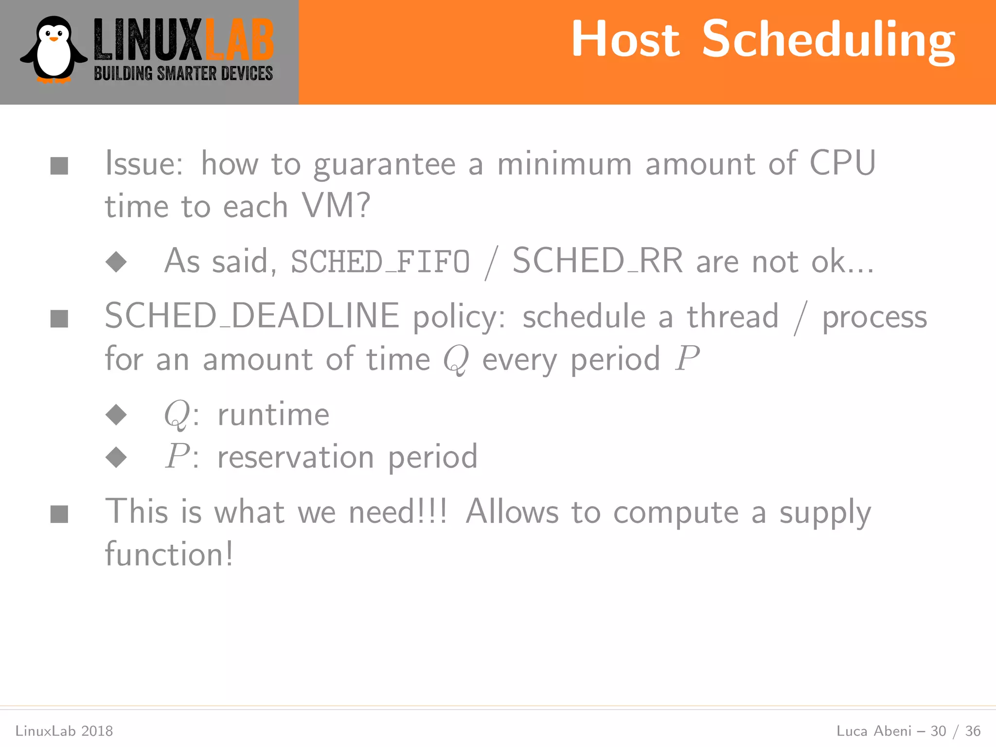 Host Scheduling
LinuxLab 2018 Luca Abeni – 30 / 36
■ Issue: how to guarantee a minimum amount of CPU
time to each VM?
◆ As said, SCHED FIFO / SCHED RR are not ok...
■ SCHED DEADLINE policy: schedule a thread / process
for an amount of time Q every period P
◆ Q: runtime
◆ P: reservation period
■ This is what we need!!! Allows to compute a supply
function!
 