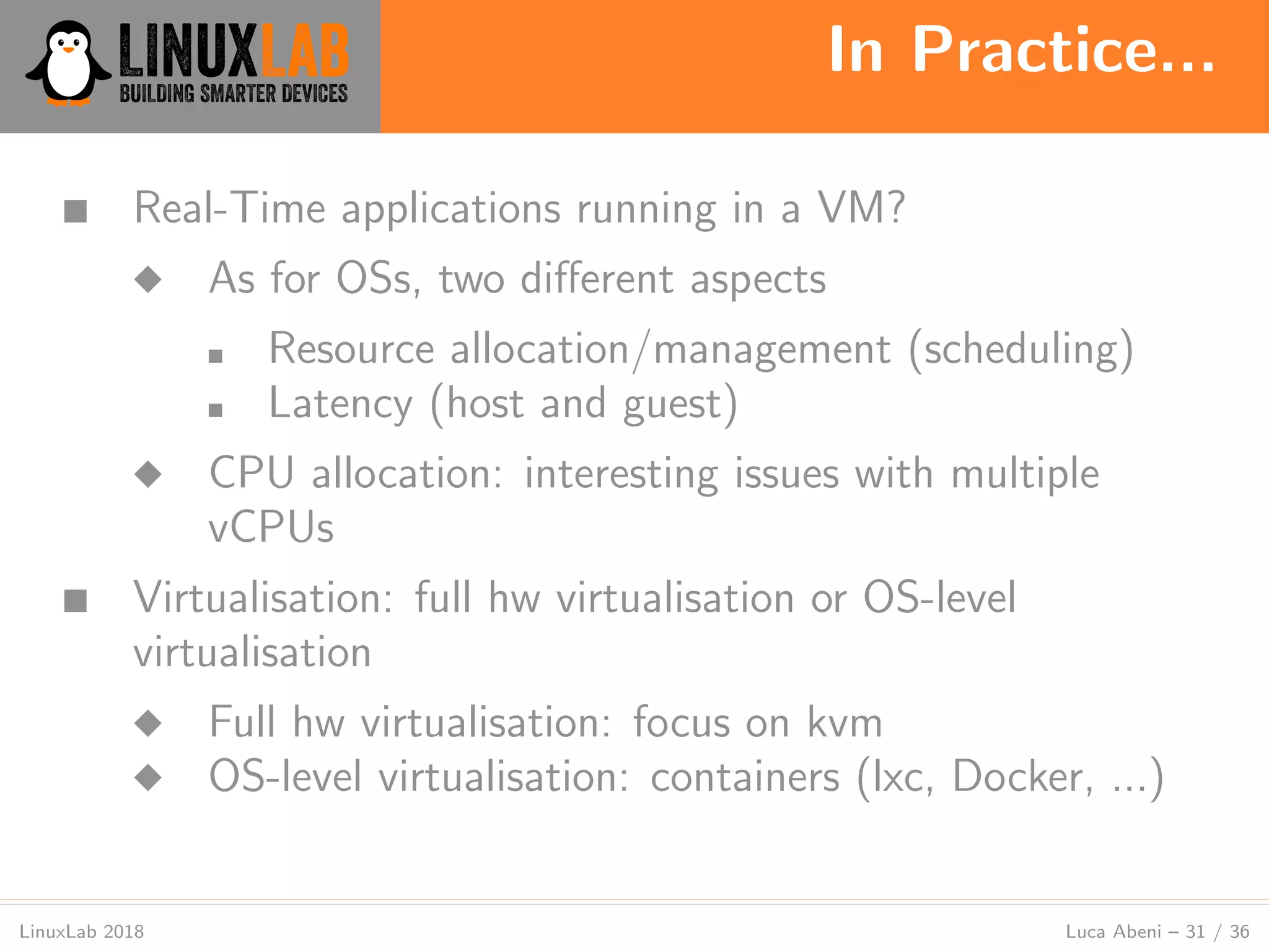 In Practice...
LinuxLab 2018 Luca Abeni – 31 / 36
■ Real-Time applications running in a VM?
◆ As for OSs, two diﬀerent aspects
■ Resource allocation/management (scheduling)
■ Latency (host and guest)
◆ CPU allocation: interesting issues with multiple
vCPUs
■ Virtualisation: full hw virtualisation or OS-level
virtualisation
◆ Full hw virtualisation: focus on kvm
◆ OS-level virtualisation: containers (lxc, Docker, ...)
 