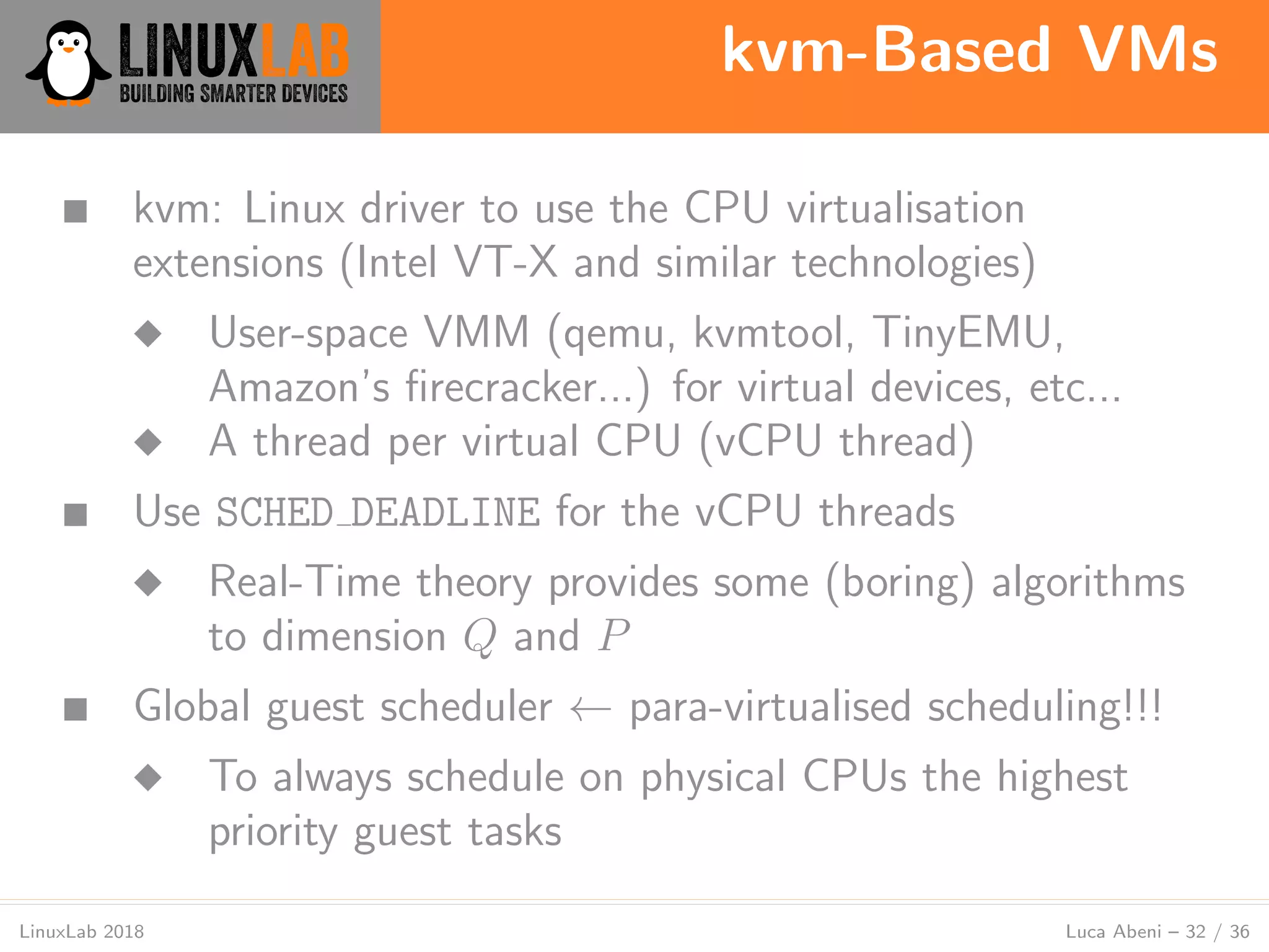kvm-Based VMs
LinuxLab 2018 Luca Abeni – 32 / 36
■ kvm: Linux driver to use the CPU virtualisation
extensions (Intel VT-X and similar technologies)
◆ User-space VMM (qemu, kvmtool, TinyEMU,
Amazon’s ﬁrecracker...) for virtual devices, etc...
◆ A thread per virtual CPU (vCPU thread)
■ Use SCHED DEADLINE for the vCPU threads
◆ Real-Time theory provides some (boring) algorithms
to dimension Q and P
■ Global guest scheduler ← para-virtualised scheduling!!!
◆ To always schedule on physical CPUs the highest
priority guest tasks
 