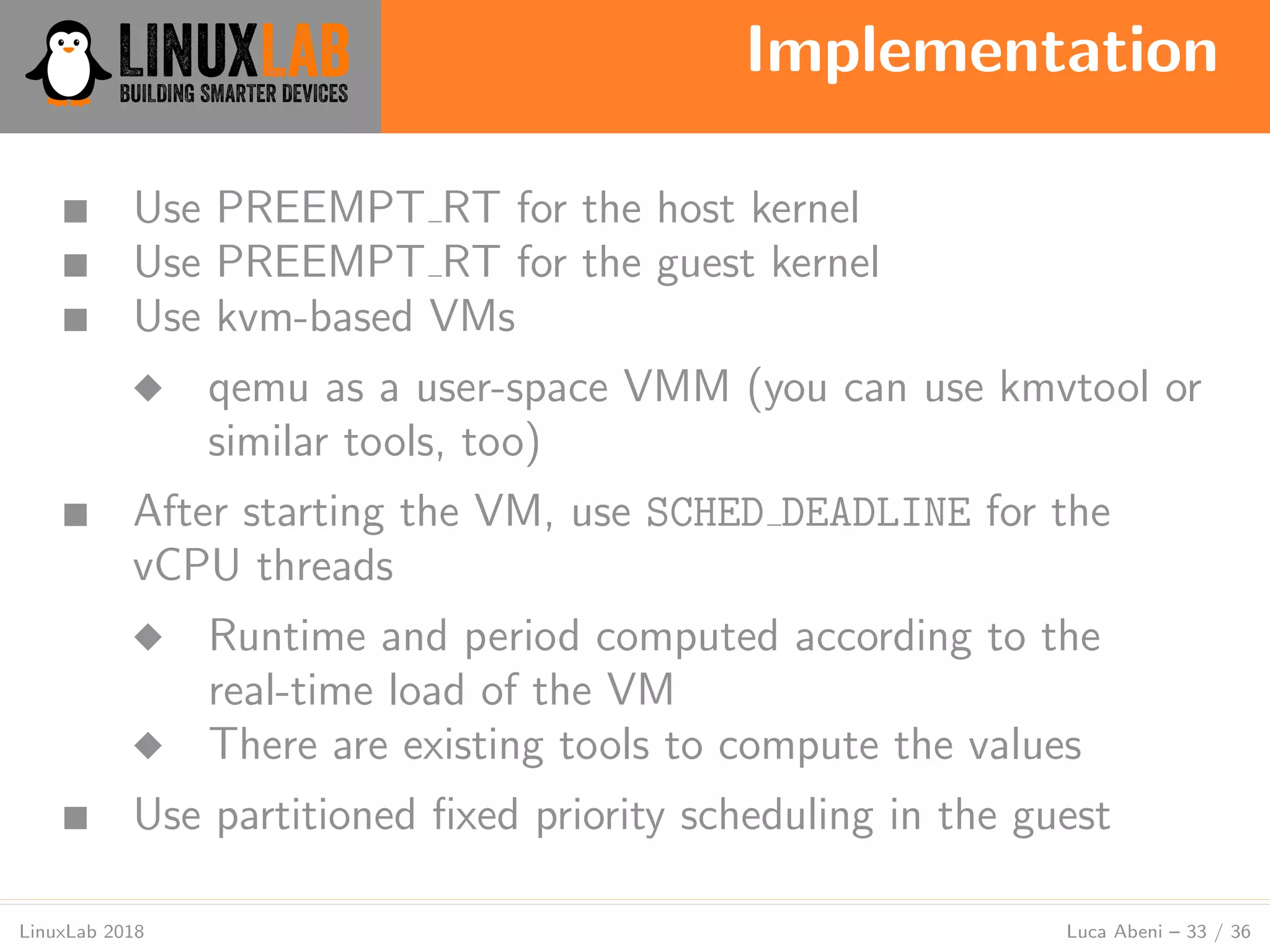 Implementation
LinuxLab 2018 Luca Abeni – 33 / 36
■ Use PREEMPT RT for the host kernel
■ Use PREEMPT RT for the guest kernel
■ Use kvm-based VMs
◆ qemu as a user-space VMM (you can use kmvtool or
similar tools, too)
■ After starting the VM, use SCHED DEADLINE for the
vCPU threads
◆ Runtime and period computed according to the
real-time load of the VM
◆ There are existing tools to compute the values
■ Use partitioned ﬁxed priority scheduling in the guest
 