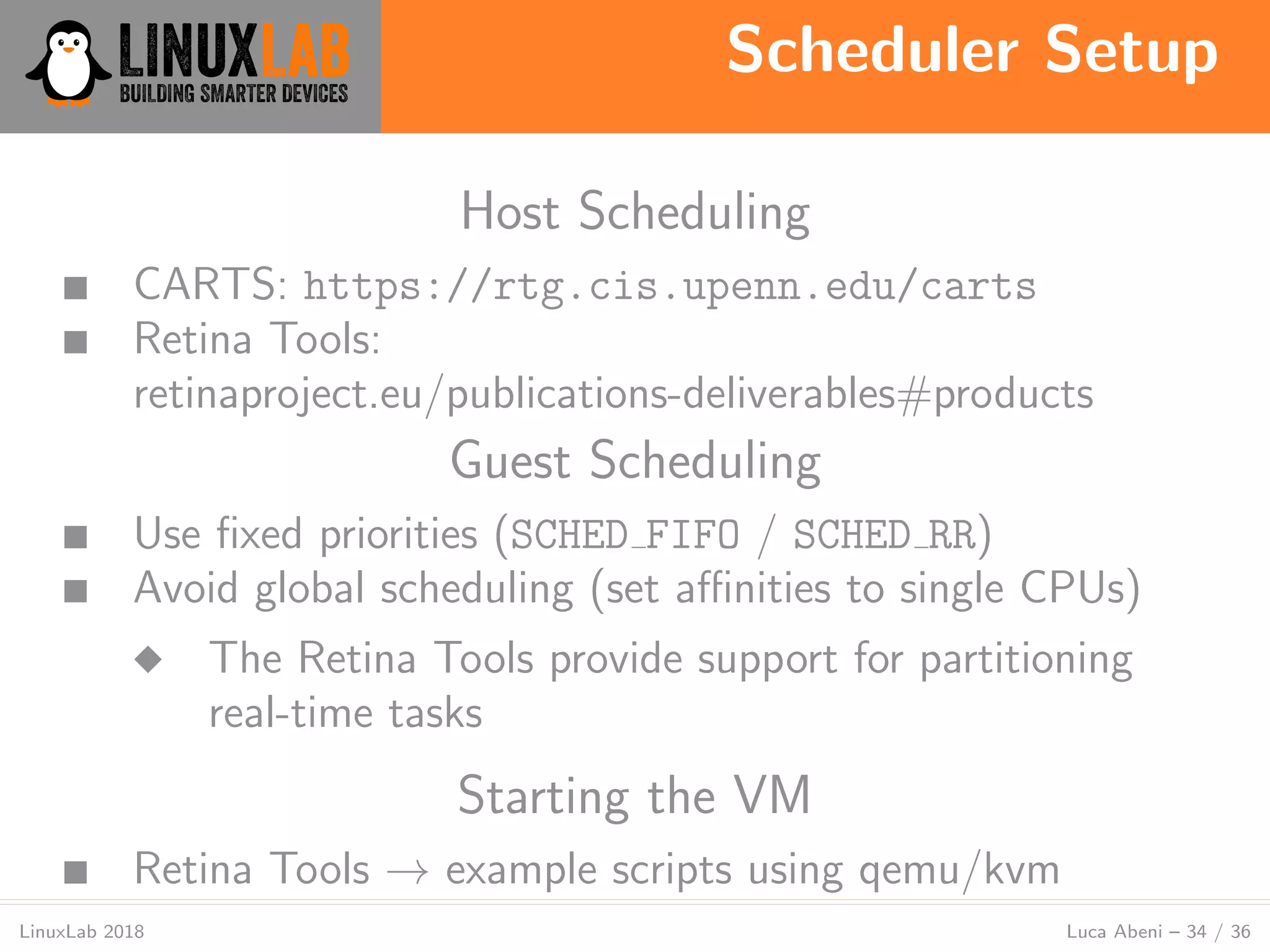 Scheduler Setup
LinuxLab 2018 Luca Abeni – 34 / 36
Host Scheduling
■ CARTS: https://rtg.cis.upenn.edu/carts
■ Retina Tools:
retinaproject.eu/publications-deliverables#products
Guest Scheduling
■ Use ﬁxed priorities (SCHED FIFO / SCHED RR)
■ Avoid global scheduling (set aﬃnities to single CPUs)
◆ The Retina Tools provide support for partitioning
real-time tasks
Starting the VM
■ Retina Tools → example scripts using qemu/kvm
 