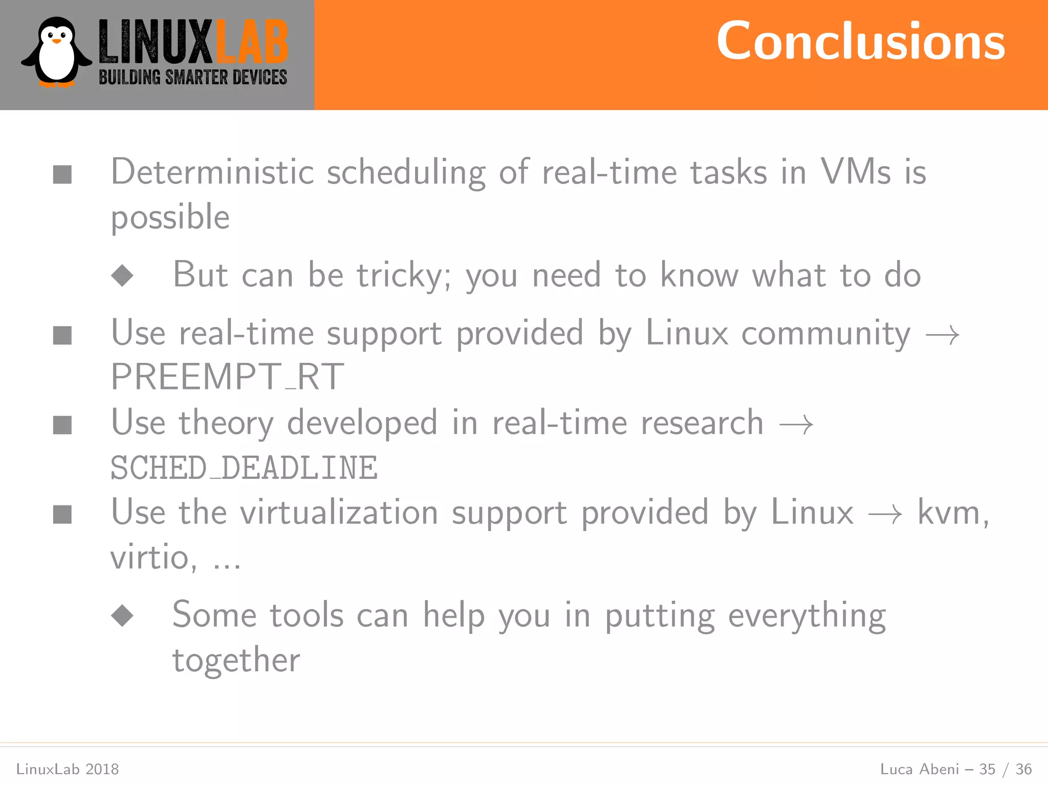 Conclusions
LinuxLab 2018 Luca Abeni – 35 / 36
■ Deterministic scheduling of real-time tasks in VMs is
possible
◆ But can be tricky; you need to know what to do
■ Use real-time support provided by Linux community →
PREEMPT RT
■ Use theory developed in real-time research →
SCHED DEADLINE
■ Use the virtualization support provided by Linux → kvm,
virtio, ...
◆ Some tools can help you in putting everything
together
 