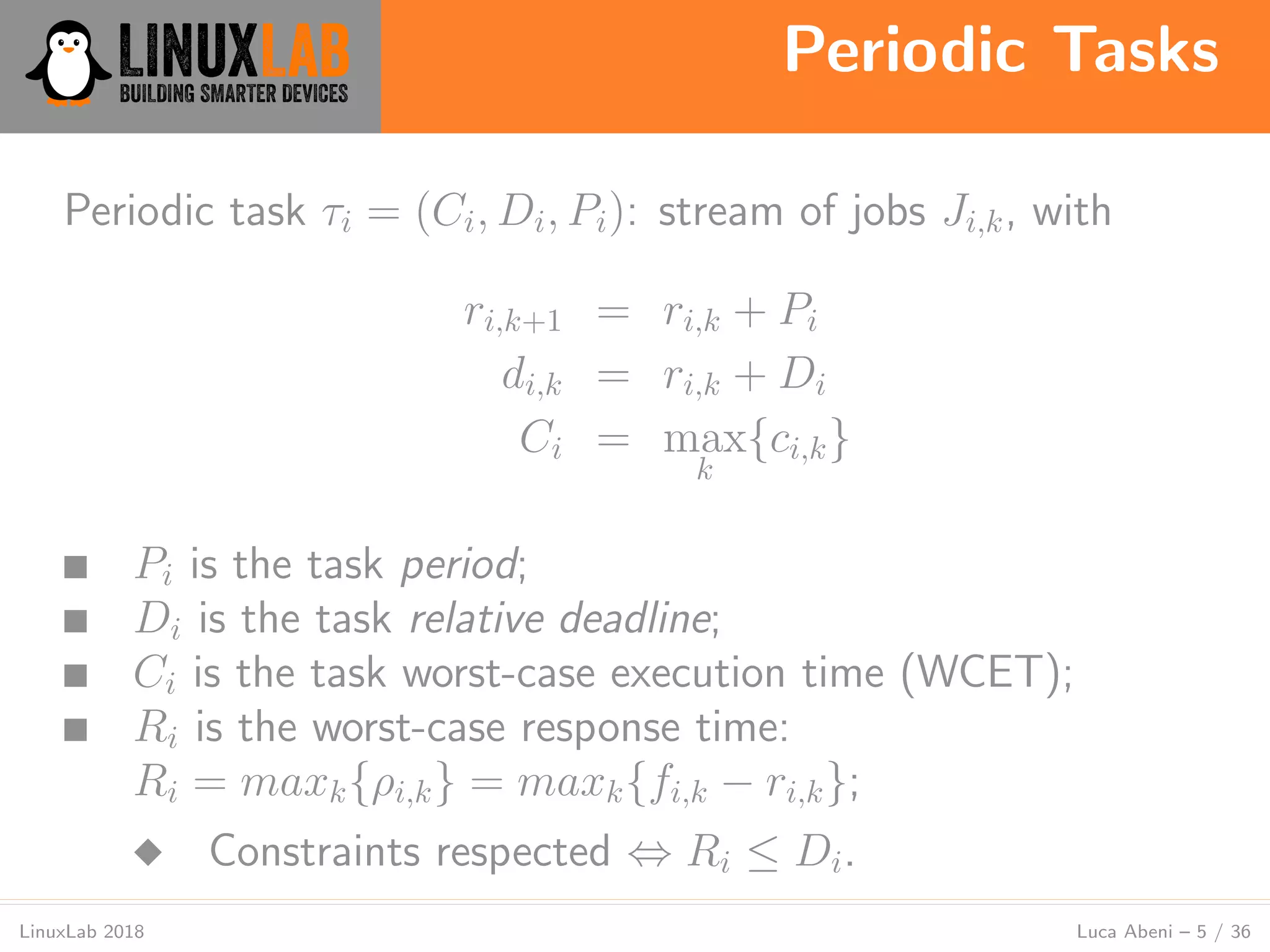 Periodic Tasks
LinuxLab 2018 Luca Abeni – 5 / 36
Periodic task τi = (Ci, Di, Pi): stream of jobs Ji,k, with
ri,k+1 = ri,k + Pi
di,k = ri,k + Di
Ci = max
k
{ci,k}
■ Pi is the task period;
■ Di is the task relative deadline;
■ Ci is the task worst-case execution time (WCET);
■ Ri is the worst-case response time:
Ri = maxk{ρi,k} = maxk{fi,k − ri,k};
◆ Constraints respected ⇔ Ri ≤ Di.
 