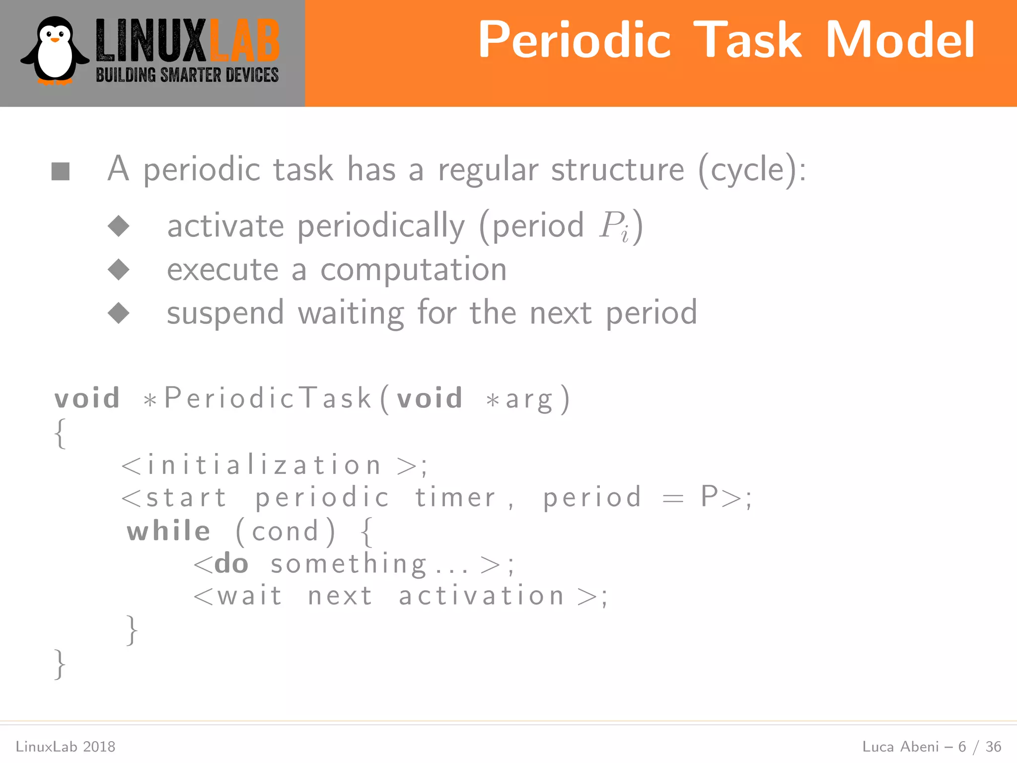 Periodic Task Model
LinuxLab 2018 Luca Abeni – 6 / 36
■ A periodic task has a regular structure (cycle):
◆ activate periodically (period Pi)
◆ execute a computation
◆ suspend waiting for the next period
void ∗ PeriodicTask ( void ∗ arg )
{
<i n i t i a l i z a t i o n >;
<s t a r t p e r i o d i c timer , period = P>;
while ( cond ) {
<do something . . . > ;
<wait next a c t i v a t i o n >;
}
}
 