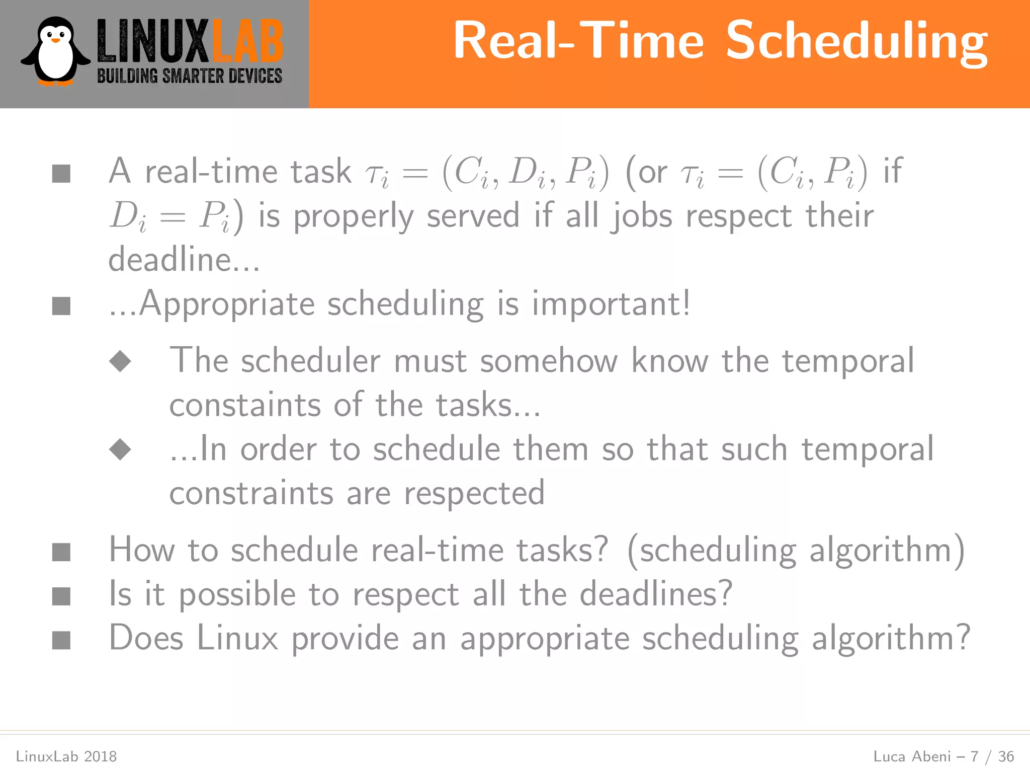 Real-Time Scheduling
LinuxLab 2018 Luca Abeni – 7 / 36
■ A real-time task τi = (Ci, Di, Pi) (or τi = (Ci, Pi) if
Di = Pi) is properly served if all jobs respect their
deadline...
■ ...Appropriate scheduling is important!
◆ The scheduler must somehow know the temporal
constaints of the tasks...
◆ ...In order to schedule them so that such temporal
constraints are respected
■ How to schedule real-time tasks? (scheduling algorithm)
■ Is it possible to respect all the deadlines?
■ Does Linux provide an appropriate scheduling algorithm?
 