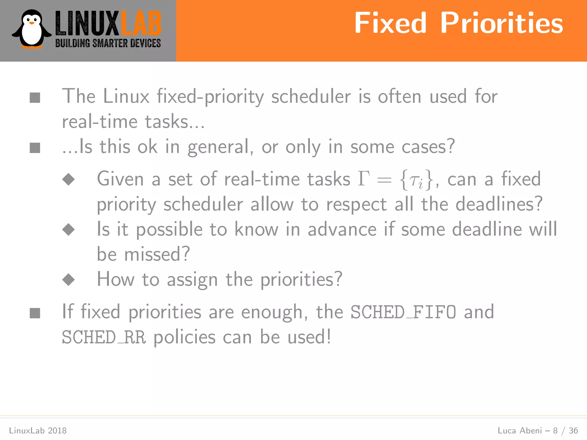Fixed Priorities
LinuxLab 2018 Luca Abeni – 8 / 36
■ The Linux ﬁxed-priority scheduler is often used for
real-time tasks...
■ ...Is this ok in general, or only in some cases?
◆ Given a set of real-time tasks Γ = {τi}, can a ﬁxed
priority scheduler allow to respect all the deadlines?
◆ Is it possible to know in advance if some deadline will
be missed?
◆ How to assign the priorities?
■ If ﬁxed priorities are enough, the SCHED FIFO and
SCHED RR policies can be used!
 