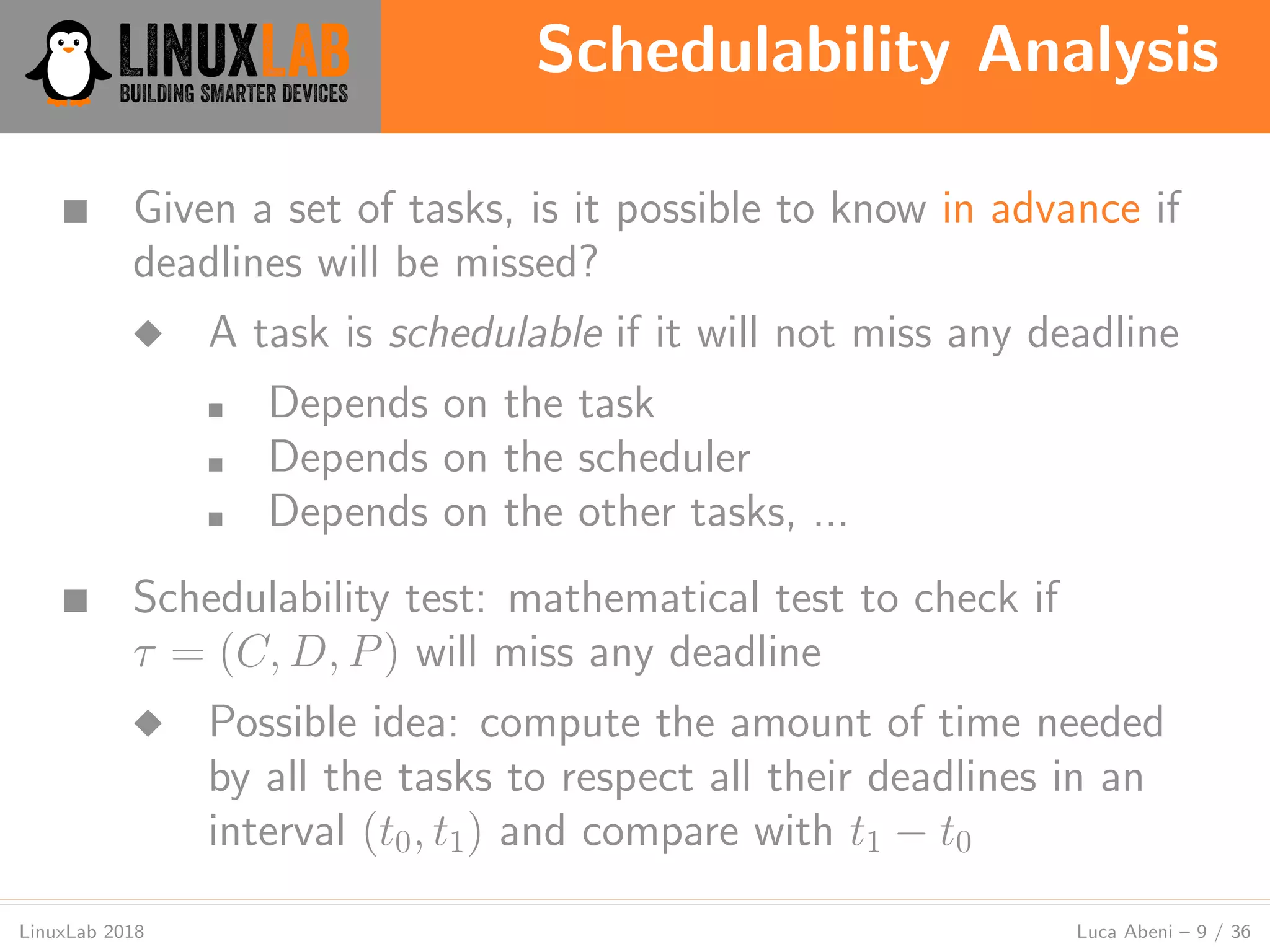 Schedulability Analysis
LinuxLab 2018 Luca Abeni – 9 / 36
■ Given a set of tasks, is it possible to know in advance if
deadlines will be missed?
◆ A task is schedulable if it will not miss any deadline
■ Depends on the task
■ Depends on the scheduler
■ Depends on the other tasks, ...
■ Schedulability test: mathematical test to check if
τ = (C, D, P) will miss any deadline
◆ Possible idea: compute the amount of time needed
by all the tasks to respect all their deadlines in an
interval (t0, t1) and compare with t1 − t0
 