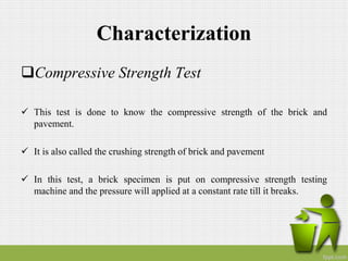 Characterization
Compressive Strength Test
 This test is done to know the compressive strength of the brick and
pavement.
 It is also called the crushing strength of brick and pavement
 In this test, a brick specimen is put on compressive strength testing
machine and the pressure will applied at a constant rate till it breaks.
 