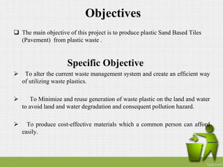 Objectives
 The main objective of this project is to produce plastic Sand Based Tiles
(Pavement) from plastic waste .
Specific Objective
 To alter the current waste management system and create an efficient way
of utilizing waste plastics.
 To Minimize and reuse generation of waste plastic on the land and water
to avoid land and water degradation and consequent pollution hazard.
 To produce cost-effective materials which a common person can afford
easily.
 