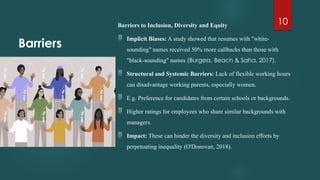 10
Barriers
Barriers to Inclusion, Diversity and Equity
 Implicit Biases: A study showed that resumes with "white-
sounding" names received 50% more callbacks than those with
"black-sounding" names (Burgess, Beach & Saha, 2017).
 Structural and Systemic Barriers: Lack of flexible working hours
can disadvantage working parents, especially women.
 E.g. Preference for candidates from certain schools or backgrounds.
 Higher ratings for employees who share similar backgrounds with
managers.
 Impact: These can hinder the diversity and inclusion efforts by
perpetuating inequality (O'Donovan, 2018).
 