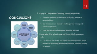 11
CONCLUSIONS
 Engage in Comprehensive Diversity Training Programs by:
o Educating employees on the benefits of diversity and how to
recognize biases.
o Key Components are interactive workshops, bias training, and
continuous education.
o Equal pay policies, and transparent promotion processes.
 Encouraging Diverse Leadership and Mentorship Programs can
work:
o This provides role models and support for underrepresented groups.
Examples are sponsorship programs for minorities, leadership training
for women.
 