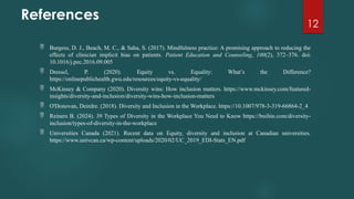 12
References
 Burgess, D. J., Beach, M. C., & Saha, S. (2017). Mindfulness practice: A promising approach to reducing the
effects of clinician implicit bias on patients. Patient Education and Counseling, 100(2), 372–376. doi:
10.1016/j.pec.2016.09.005
 Dressel, P. (2020). Equity vs. Equality: What’s the Difference?
https://onlinepublichealth.gwu.edu/resources/equity-vs-equality/
 McKinsey & Company (2020). Diversity wins: How inclusion matters. https://www.mckinsey.com/featured-
insights/diversity-and-inclusion/diversity-wins-how-inclusion-matters
 O'Donovan, Deirdre. (2018). Diversity and Inclusion in the Workplace. https://10.1007/978-3-319-66864-2_4
 Reiners B. (2024). 39 Types of Diversity in the Workplace You Need to Know https://builtin.com/diversity-
inclusion/types-of-diversity-in-the-workplace
 Universities Canada (2021). Recent data on Equity, diversity and inclusion at Canadian universities.
https://www.univcan.ca/wp-content/uploads/2020/02/UC_2019_EDI-Stats_EN.pdf
 