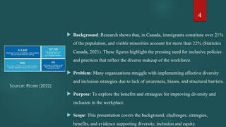 4
 Background: Research shows that, in Canada, immigrants constitute over 21%
of the population, and visible minorities account for more than 22% (Statistics
Canada, 2021). These figures highlight the pressing need for inclusive policies
and practices that reflect the diverse makeup of the workforce.
 Problem: Many organizations struggle with implementing effective diversity
and inclusion strategies due to lack of awareness, biases, and structural barriers.
 Purpose: To explore the benefits and strategies for improving diversity and
inclusion in the workplace.
 Scope: This presentation covers the background, challenges, strategies,
benefits, and evidence supporting diversity, inclusion and equity.
Source: Ricee (2022)
 
