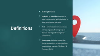 8
Definitions
 Defining Inclusion
 Diversity vs. Inclusion: Diversity is
about representation, while inclusion is
about involvement and value.
 Active Involvement: Inclusion means
actively engaging diverse groups in
decision-making and valuing their
contributions.
 Importance: Inclusion ensures that
diverse perspectives are integrated into
organizational practices (McKinsey &
Company, 2020).
 