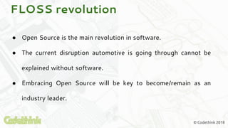 © Codethink 2018
FLOSS revolution
● Open Source is the main revolution in software.
● The current disruption automotive is going through cannot be
explained without software.
● Embracing Open Source will be key to become/remain as an
industry leader.
 