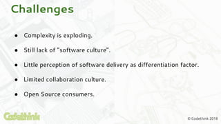 © Codethink 2018
Challenges
● Complexity is exploding.
● Still lack of “software culture”.
● Little perception of software delivery as differentiation factor.
● Limited collaboration culture.
● Open Source consumers.
 