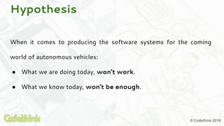 © Codethink 2018
Hypothesis
When it comes to producing the software systems for the coming
world of autonomous vehicles:
● What we are doing today, won’t work.
● What we know today, won’t be enough.
 