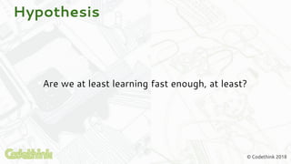 © Codethink 2018
Hypothesis
Are we at least learning fast enough, at least?
 