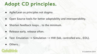 © Codethink 2018
Adopt CD principles.
● Agile/Lean as principles not dogma.
● Open Source tools for better adaptability and interoperability.
● Shorten feedback loops… to the minimum.
● Release early, release often.
● Test: Emulation -> Simulation -> HW (lab, controlled env., EOL).
● Others...
 