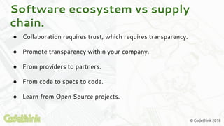 © Codethink 2018
Software ecosystem vs supply
chain.
● Collaboration requires trust, which requires transparency.
● Promote transparency within your company.
● From providers to partners.
● From code to specs to code.
● Learn from Open Source projects.
 
