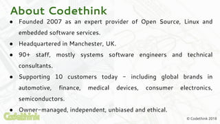 About Codethink
● Founded 2007 as an expert provider of Open Source, Linux and
embedded software services.
● Headquartered in Manchester, UK.
● 90+ staff, mostly systems software engineers and technical
consultants.
● Supporting 10 customers today - including global brands in
automotive, finance, medical devices, consumer electronics,
semiconductors.
● Owner-managed, independent, unbiased and ethical.
© Codethink 2018
 