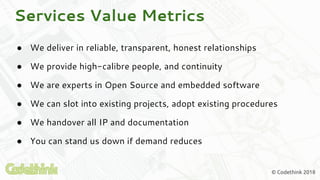 © Codethink 2018
● We deliver in reliable, transparent, honest relationships
● We provide high-calibre people, and continuity
● We are experts in Open Source and embedded software
● We can slot into existing projects, adopt existing procedures
● We handover all IP and documentation
● You can stand us down if demand reduces
Services Value Metrics
 
