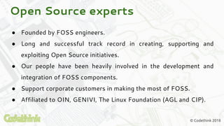 © Codethink 2018
● Founded by FOSS engineers.
● Long and successful track record in creating, supporting and
exploiting Open Source initiatives.
● Our people have been heavily involved in the development and
integration of FOSS components.
● Support corporate customers in making the most of FOSS.
● Affiliated to OIN, GENIVI, The Linux Foundation (AGL and CIP).
Open Source experts
 