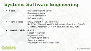 © Codethink 2018
● Scale Microcontrollers to servers
Operating systems
System components
Software tooling
● Technologies Linux, Android, RTOS, bare-metal
Qt, GTK+, Wayland, WebKit, GStreamer, OpenStack, OpenGL
C, Python, Assembly, C++, C#, Java, Haskell, Lua, Ruby
● Specialist skills Graphics
Speech recognition
Augmented reality
Algorithm optimisation
Signal processing
Virtualisation and containerisation
Systems Software Engineering
 