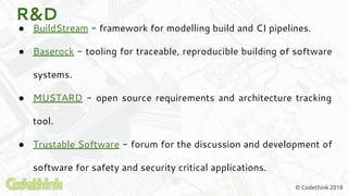© Codethink 2018
R&D
● BuildStream - framework for modelling build and CI pipelines.
● Baserock - tooling for traceable, reproducible building of software
systems.
● MUSTARD - open source requirements and architecture tracking
tool.
● Trustable Software - forum for the discussion and development of
software for safety and security critical applications.
 