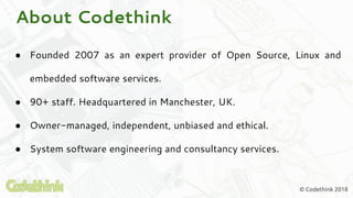 About Codethink
● Founded 2007 as an expert provider of Open Source, Linux and
embedded software services.
● 90+ staff. Headquartered in Manchester, UK.
● Owner-managed, independent, unbiased and ethical.
● System software engineering and consultancy services.
© Codethink 2018
 