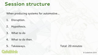 © Codethink 2018
Session structure
When producing systems for automotive...
1. Disruption.
2. Hypothesis.
3. What to do
4. What to do then.
5. Takeaways. Total: 20 minutes
 