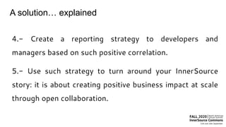 A solution… explained
4.- Create a reporting strategy to developers and
managers based on such positive correlation.
5.- Use such strategy to turn around your InnerSource
story: it is about creating positive business impact at scale
through open collaboration.
 