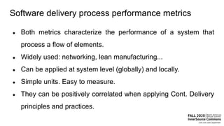 Software delivery process performance metrics
● Both metrics characterize the performance of a system that
process a flow of elements.
● Widely used: networking, lean manufacturing...
● Can be applied at system level (globally) and locally.
● Simple units. Easy to measure.
● They can be positively correlated when applying Cont. Delivery
principles and practices.
 