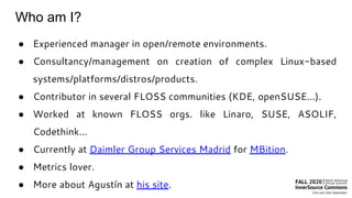 Who am I?
● Experienced manager in open/remote environments.
● Consultancy/management on creation of complex Linux-based
systems/platforms/distros/products.
● Contributor in several FLOSS communities (KDE, openSUSE…).
● Worked at known FLOSS orgs. like Linaro, SUSE, ASOLIF,
Codethink…
● Currently at Daimler Group Services Madrid for MBition.
● Metrics lover.
● More about Agustín at his site.
 