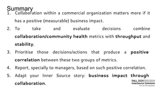 Summary
1. Collaboration within a commercial organization matters more if it
has a positive (measurable) business impact.
2. To take and evaluate decisions combine
collaboration/community health metrics with throughput and
stability.
3. Prioritise those decisions/actions that produce a positive
correlation between these two groups of metrics.
4. Report, specially to managers, based on such positive correlation.
5. Adapt your Inner Source story: business impact through
collaboration.
 