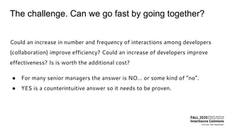 The challenge. Can we go fast by going together?
Could an increase in number and frequency of interactions among developers
(collaboration) improve efficiency? Could an increase of developers improve
effectiveness? Is is worth the additional cost?
● For many senior managers the answer is NO… or some kind of “no”.
● YES is a counterintuitive answer so it needs to be proven.
 