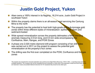 11
Justin Gold Project, YukonJustin Gold Project, Yukon
Aben owns a 100% interest in its flagship, 18,314 acre, Justin Gold Project in
southeast Yukon
Within the property claims there is an all-season road servicing the Cantung
Mine to the north
The property has the potential to host both high-grade and bulk-tonnage gold
zones within three different styles of mineralization: epithermal, skarn and
sediment-hosted
Wide spread mineralization across the property delineates a NNW trending
anomaly measuring 3.5 km long, and 0.5 km wide encompassing the
Confluence, Main, Kangas, and POW Zones
A phase one 2,020 metre diamond drill program consisting of ten drill holes
was carried out in 2011 on the project to assess the potential gold
mineralization at the property's four zones
The drilling was the first ever completed on the POW, Confluence and Kangas
zones
The property was acquired from and past exploration was carried out by Eagle Plains Resources (TSX-V: EPL) , a reporting issuer and other
unrelated operators. The Company has not yet completed the work necessary to verify some of the exploration results and since these results
are historical in nature and predate National Instrument 43-101 standards they should not be relied upon.
 