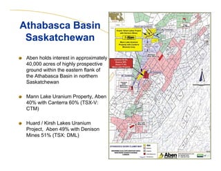Aben holds interest in approximately
40,000 acres of highly prospective
ground within the eastern flank of
the Athabasca Basin in northern
Saskatchewan
Mann Lake Uranium Property, Aben
40% with Canterra 60% (TSX-V:
CTM)
Huard / Kirsh Lakes Uranium
Project, Aben 49% with Denison
Mines 51% (TSX: DML)
6
Athabasca Basin
Saskatchewan
Athabasca Basin
Saskatchewan
 