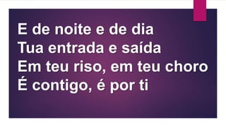 E de noite e de dia
Tua entrada e saída
Em teu riso, em teu choro
É contigo, é por ti
 