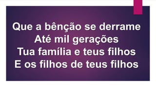 Que a bênção se derrame
Até mil gerações
Tua família e teus filhos
E os filhos de teus filhos
 
