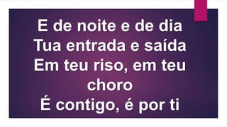 E de noite e de dia
Tua entrada e saída
Em teu riso, em teu
choro
É contigo, é por ti
 
