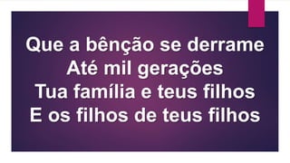 Que a bênção se derrame
Até mil gerações
Tua família e teus filhos
E os filhos de teus filhos
 