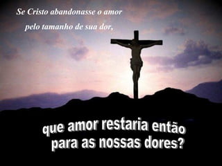 Se Cristo abandonasse o amor  pelo tamanho de sua dor,   que amor restaria então para as nossas dores? 