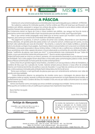 As missões não representam o alvo fundamental
da igreja, a adoração sim. As missões existem
porque não há adoração, ela sim é fundamental,
pois Deus é essencial e não o homem.
John Piper
ABENÇOANDO - COMUNIDADE CRISTÃ DA ZONA SUL - DOMINGO, 20 DE ABRIL DE 2014
MISS ES
Da zona sul de Belo Horizonte aos confins da terra!
Avenida do Contorno, 7492 - Bairro de Lourdes - Belo Horizonte - MG - Cep: 30110-048
Telefax: (31) 3335-9201- e-mail: contato@cczs.org.br - site: www.cczs.org.br
Unidade Belvedere - Shopping Serena Mall - Rodovia MG 30, 8625 - Loja 9 B - Bairro: Vale do Sereno - Cidade: Nova Lima - MG
Participe do Abençoando
Compartilhe o que o Senhor tem feito na sua vida ou
nos envie algum texto para publicação.
Faça contato com: Secretaria: (31) 3335-9201
contato@cczs.org.br www.cczs.org.br
04
A PÁSCOA
Estamos em uma comemoração pouco entendida pela maior parte daqueles que a celebram: A PÁSCOA.
No Judaísmo a páscoa foi instituída quando o Senhor ordena aos filhos de Israel que sacrificassem um
cordeiro sem defeito, passassem o sangue nos umbrais das portas, comecem a carne desse cordeiro até pela
manhã e fizessem isso, prontos para saírem do Egito.(Êxodo.12)
No Cristianismo temos na figura de Cristo o nosso cordeiro sem defeito, seu sangue nos livra da morte e
precisamos comer esse cordeiro todo e fazer isso prontos para sair desse mundo, que é figura do Egito.
Mas o que vemos sendo propagado nessa dada que se tornou quase que mundial é outra realidade.
Vejamos, pois como que a maioria da cristandade tem celebrado a páscoa.
“No paganismo na páscoa, é comum a prática de pintar ovos cozidos, decorando-os com desenhos e
formas abstratas; em grande parte dos países ainda é um costume comum, embora que em outros, os ovos
tenham sido substítuidos por ovos de chocolate”. No entanto, o costume não é citado na Bíblia e, portanto,
este é uma alusão a antigos rituais pagãos. A primavera, lebres e ovos pintados com runas eram os símbolos da
fertilidade e renovação associados à deusa nórdica Gefjun. A lebre (e não o coelho) era o símbolo de Gefjun.
Suas sacerdotisas eram ditas capazes de prever o futuro observando as entranhas de uma lebre sacrificada. A
versão “coelhinho da páscoa, que trazes pra mim?” é comercialmente mais interessante do que “Lebre de
Eostre, o que suas entranhas trazem de sorte para mim?”, Que é a versão original desta rima.
A lebre de Eostre pode ser vista na Lua cheia e, portanto, era naturalmente associada à Lua e às deusas lunares
da fertilidade. Seus cultos pagãos foram absorvidos e misturados pelas comemorações judaico-cristãs, dando
início a Páscoa comemorado na maior parte do mundo contemporâneo."
Como vimos há um grande engano nessa história, uma lebre e um ovo que desvia o olhar do Verdadeiro, o
Cordeiro de Deus que tira o pecado do mundo. Satanás sempre procura desviar o nosso olhar da verdade
mesmo com histórias bonitinhas de coelhos e ovos de chocolate. E o que falar do comércio em torno de tudo
isso, onde as pessoas motivadas pela ambição fazem dessa data uma forma de lucrar.
Temos que conhecer o real significado da páscoa para que com entendimento venhamos viver vidas de
acordo com essa realidade.
Como Missionário observo na perspectiva de missões como que a mensagem da páscoa deve ser
propagada a todas as nações, levando a milhões de vidas que permanecem no Egito debaixo da escravidão, ao
conhecimento que Cristo o Cordeiro de Deus foi imolado e é de uma vez por todas suficiente para nos salvar e
libertar desse mundo.
Vamos nos levantar como uma Igreja que ama a verdade e propaga essa verdade. Vamos ensinar os nossos
filhos que foi um Cordeiro e não um coelho que é a pessoa mais importante nessa história.
Que o Senhor nos ajude.
Em Cristo,
Lucas Faria Lima Filho.
 