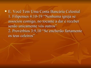    E. Você Tem Uma Conta Bancária Celestial
    1. Filipenses 4:10-19 “Nenhuma igreja se
    associou comigo, no tocante a dar e receber
    senão unicamente vós outros”
    2. Provérbios 3:9,10 “Se encherão fartamente
    os teus celeiros”
 