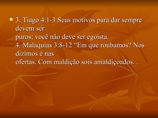    3. Tiago 4:1-3 Seus motivos para dar sempre
    devem ser
    puros; você não deve ser egoista.
    4. Malaquias 3:8-12 “Em que roubamos? Nos
    dizímos é nas
    ofertas. Com maldição sois amaldiçoados. .
 