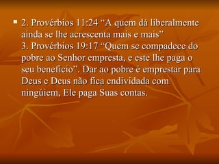    2. Provérbios 11:24 “A quem dá liberalmente
    ainda se lhe acrescenta mais e mais”
    3. Provérbios 19:17 “Quem se compadece do
    pobre ao Senhor empresta, e este lhe paga o
    seu beneficio”. Dar ao pobre é emprestar para
    Deus e Deus não fica endividada com
    ningúiem, Ele paga Suas contas.
 