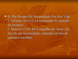    B. Dar Porque Há Necessidade Em Sua Vida
    1. Gênesis 26:1,12-14 Semeando no período
    de escassez.
    2. Marcos 12:42-44 A migalha da viúva; ela
    deu da sua necessidade; entendeu as leis de
    semear e recolher.
 